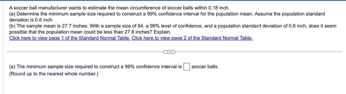 A soccer ball manufacturer wants to estimate the mean circumference of soccer balls within 0.18 inch.
(a) Determine the minimum sample size required to construct a 99% confidence interval for the population mean. Assume the population standard
deviation is 0.6 inch.
(b) The sample mean is 27.7 inches. With a sample size of 84, a 99% level of confidence, and a population standard deviation of 0.6 inch, does it seem
possible that the population mean could be less than 27.8 inches? Explain.
Click here to view page 1 of the Standard Normal Table. Click here to view page 2 of the Standard Normal Table.
(a) The minimum sample size required to construct a 99% confidence interval is
(Round up to the nearest whole number.)
soccer balls.