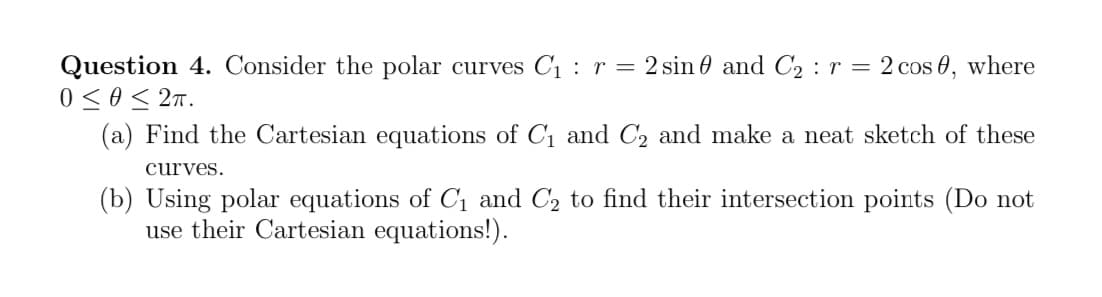 Question 4. Consider the polar curves C₁ r = 2 sin and C₂ : r = 2 cos 0, where
0 ≤0 ≤ 2π.
(a) Find the Cartesian equations of C₁ and C₂ and make a neat sketch of these
curves.
(b) Using polar equations of C₁ and C₂ to find their intersection points (Do not
use their Cartesian equations!).
