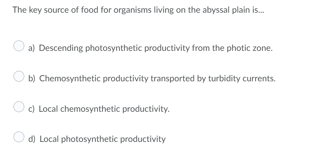 The key source of food for organisms living on the abyssal plain is...
a) Descending photosynthetic productivity from the photic zone.
b) Chemosynthetic productivity transported by turbidity currents.
c) Local chemosynthetic productivity.
d) Local photosynthetic productivity
