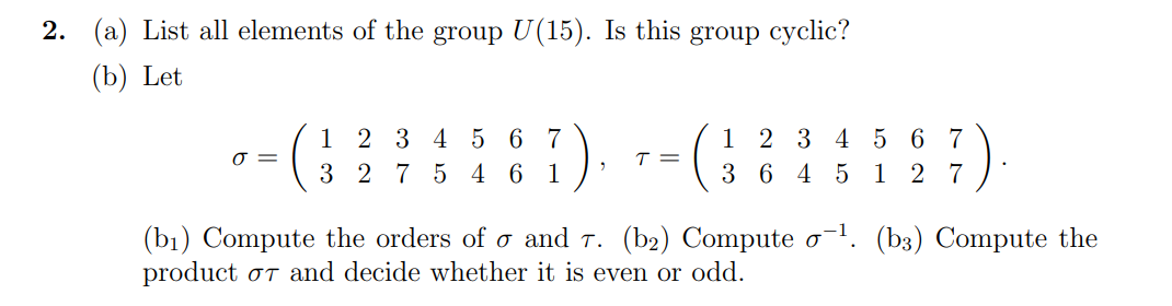 2. (a) List all elements of the group U(15). Is this group cyclic?
(b) Let
1 2 3 4 5 6 7
3 2 7 5 4 6 1
1 2 3 4 5 6 7
3 6 4 5 1 2 7
T =
(bı) Compute the orders of o and T. (b2) Compute o. (b3) Compute the
product oT and decide whether it is even or odd.
