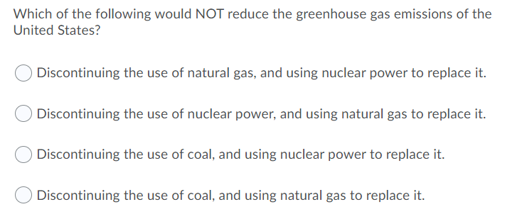 Which of the following would NOT reduce the greenhouse gas emissions of the
United States?
Discontinuing the use of natural gas, and using nuclear power to replace it.
Discontinuing the use of nuclear power, and using natural gas to replace it.
Discontinuing the use of coal, and using nuclear power to replace it.
Discontinuing the use of coal, and using natural gas to replace it.
