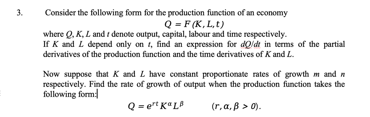 E
3.
Consider the following form for the production function of an economy
Q = F (K, L,t)
where Q, K, L and t denote output, capital, labour and time respectively.
If K and L depend only on t, find an expression for dQ/dt in terms of the partial
derivatives of the production function and the time derivatives of K and L.
Now suppose that K and L have constant proportionate rates of growth m and n
respectively. Find the rate of growth of output when the production function takes the
following form:
Q=ert KaLB
(r, α, ß > 0).