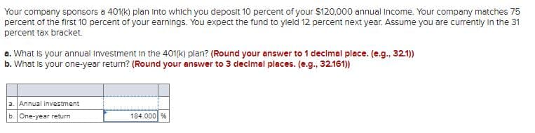 Your company sponsors a 401(k) plan into which you deposit 10 percent of your $120,000 annual Income. Your company matches 75
percent of the first 10 percent of your earnings. You expect the fund to yield 12 percent next year. Assume you are currently in the 31
percent tax bracket.
a. What is your annual Investment in the 401(k) plan? (Round your answer to 1 decimal place. (e.g., 32.1))
b. What is your one-year return? (Round your answer to 3 decimal places. (e.g., 32.161))
a. Annual investment
b. One-year return
184.000 %