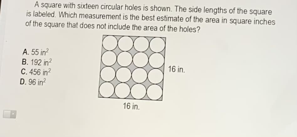 A square with sixteen circular holes is shown. The side lengths of the square
is labeled. Which measurement is the best estimate of the area in square inches
of the square that does not include the area of the holes?
A. 55 in?
B. 192 in?
C. 456 in?
D. 96 in?
16 in.
16 in.
