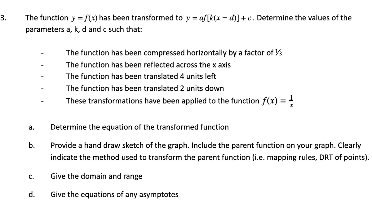 3.
The function y = f(x) has been transformed to y = af[k(x – d)] + c. Determine the values of the
parameters a, k, d and c such that:
The function has been compressed horizontally by a factor of V3
The function has been reflected across the x axis
The function has been translated 4 units left
The function has been translated 2 units down
These transformations have been applied to the function f(x)
а.
Determine the equation of the transformed function
Provide a hand draw sketch of the graph. Include the parent function on your graph. Clearly
indicate the method used to transform the parent function (i.e. mapping rules, DRT of points).
С.
Give the domain and range
d.
Give the equations of any asymptotes
b.

