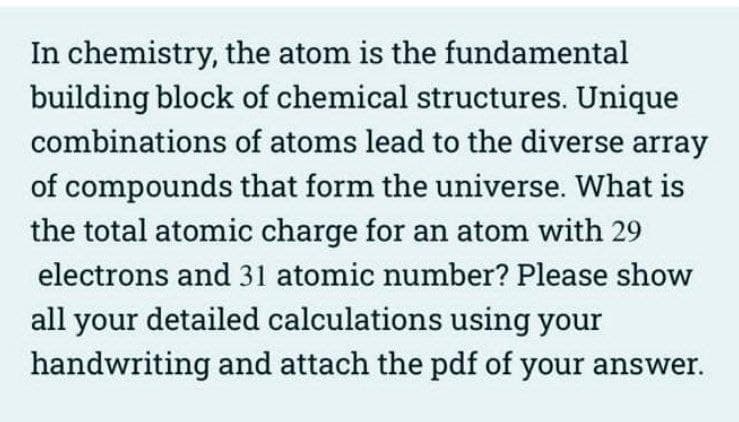 In chemistry, the atom is the fundamental
building block of chemical structures. Unique
combinations of atoms lead to the diverse array
of compounds that form the universe. What is
the total atomic charge for an atom with 29
electrons and 31 atomic number? Please show
all your detailed calculations using your
handwriting and attach the pdf of your answer.