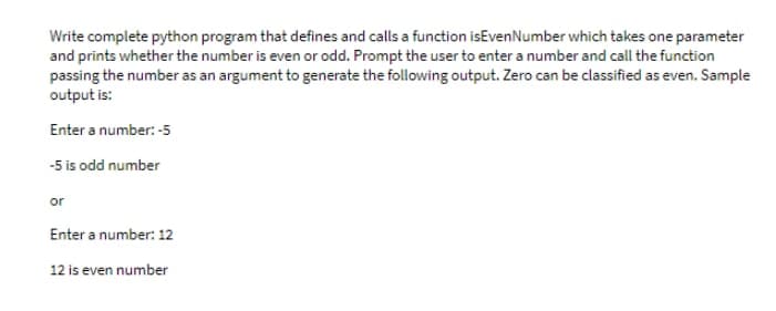 Write complete python program that defines and calls a function isEven Number which takes one parameter
and prints whether the number is even or odd. Prompt the user to enter a number and call the function
passing the number as an argument to generate the following output. Zero can be classified as even. Sample
output is:
Enter a number: -5
-5 is odd number
or
Enter a number: 12
12 is even number
