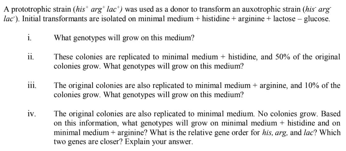 A prototrophic strain (his* arg* lac*) was used as a donor to transform an auxotrophic strain (his arg
lac). Initial transformants are isolated on minimal medium + histidine + arginine + lactose - glucose.
i.
What genotypes will grow on this medium?
ii.
These colonies are replicated to minimal medium + histidine, and 50% of the original
colonies
grow.
What genotypes will grow on this medium?
The original colonies are also replicated to minimal medium + arginine, and 10% of the
colonies grow. What genotypes will
111.
grow on this medium?
iv.
The original colonies are also replicated to minimal medium. No colonies grow. Based
on this information, what genotypes will grow on minimal medium + histidine and on
minimal medium + arginine? What is the relative gene order for his, arg, and lac? Which
two genes are closer? Explain your answer.
