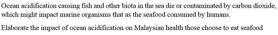Ocean acidification causing fish and other biota in the sea die or contaminated by carbon dioxide,
which might impact marine organisms that as the seafood consumed by humans.
Elaborate the impact of ocean acidification on Malaysian health those choose to eat seafood
