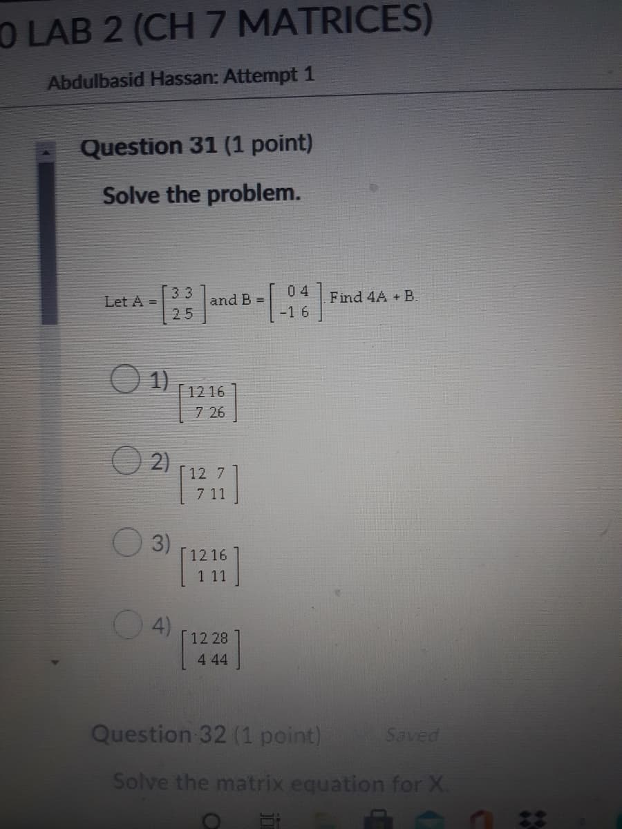O LAB 2 (CH 7 MATRICES)
Abdulbasid Hassan: Attempt 1
Question 31 (1 point)
Solve the problem.
33
Let A =
04
and B =
Find 4A + B.
25
-16
1)
[ 12 16
7 26
2)
12 7
7 11
3)
12 16
1 11
4)
12 28
4 44
Question 32 (1 point)
Saved
Solve the matrix equation for X.
