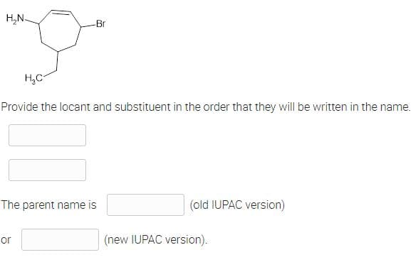 H₂N-
-Br
H₂C
Provide the locant and substituent in the order that they will be written in the name.
The parent name is
(old IUPAC version)
or
(new IUPAC version).