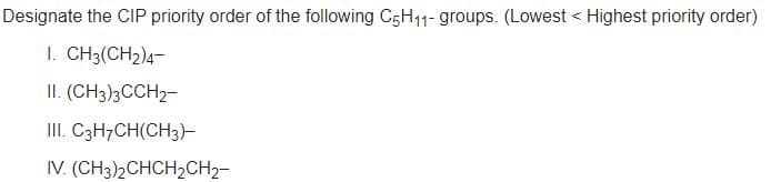 Designate the CIP priority order of the following C5H11- groups. (Lowest < Highest priority order)
I. CH3(CH2)4-
II. (CH3)3CCH2-
II. C3H7CH(CH3)-
IV. (CH3)2CHCH2CH2-
