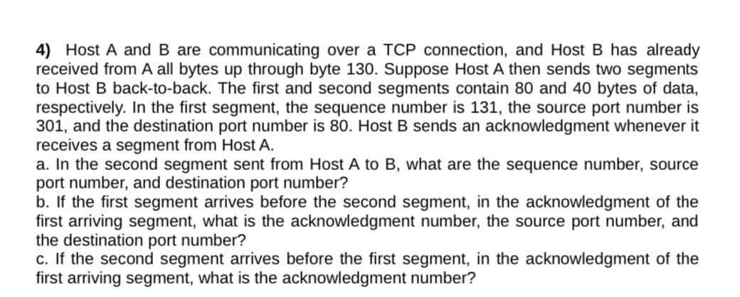 4) Host A and B are communicating over a TCP connection, and Host B has already
received from A all bytes up through byte 130. Suppose Host A then sends two segments
to Host B back-to-back. The first and second segments contain 80 and 40 bytes of data,
respectively. In the first segment, the sequence number is 131, the source port number is
301, and the destination port number is 80. Host B sends an acknowledgment whenever it
receives a segment from Host A.
a. In the second segment sent from Host A to B, what are the sequence number, source
port number, and destination port number?
b. If the first segment arrives before the second segment, in the acknowledgment of the
first arriving segment, what is the acknowledgment number, the source port number, and
the destination port number?
c. If the second segment arrives before the first segment, in the acknowledgment of the
first arriving segment, what is the acknowledgment number?
