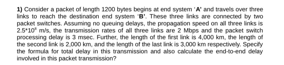 1) Consider a packet of length 1200 bytes begins at end system 'A' and travels over three
links to reach the destination end system 'B'. These three links are connected by two
packet switches. Assuming no queuing delays, the propagation speed on all three links is
2.5*10 m/s, the transmission rates of all three links are 2 Mbps and the packet switch
processing delay is 3 msec. Further, the length of the first link is 4,000 km, the length of
the second link is 2,000 km, and the length of the last link is 3,000 km respectively. Specify
the formula for total delay in this transmission and also calculate the end-to-end delay
involved in this packet transmission?
