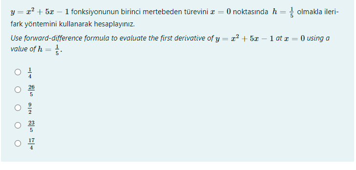 y = x2 + 5x – 1 fonksiyonunun birinci mertebeden türevini z = 0 noktasında h = olmakla ileri-
fark yöntemini kullanarak hesaplayınız.
Use forward-difference formula to evaluate the first derivative of y = x? + 5x – 1 at x = 0 using a
value of h = .
26
17
4
