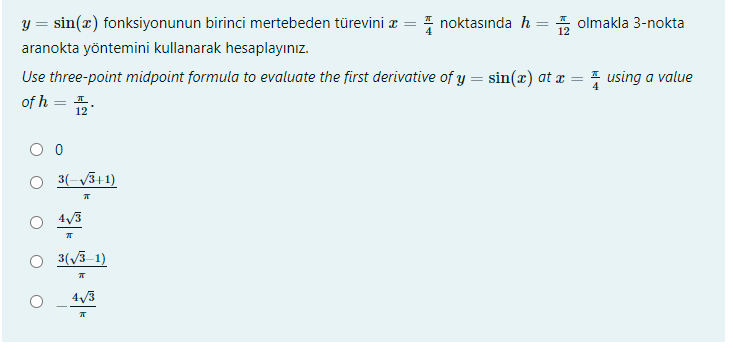 y = sin(x) fonksiyonunun birinci mertebeden türevini z = 4 noktasında h = , olmakla 3-nokta
12
aranokta yöntemini kullanarak hesaplayınız.
Use three-point midpoint formula to evaluate the first derivative of y = sin(x) at a = = using a value
of h = 5.
12
O 3(-/3+1)
4/3
3(3 1)
4/3
