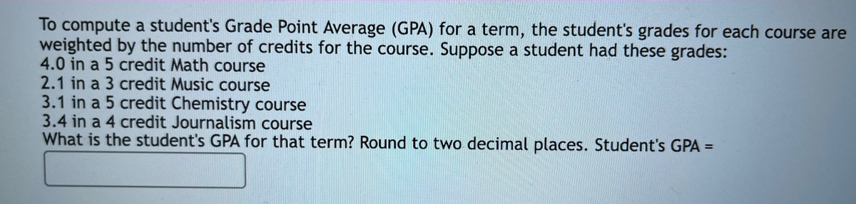 To compute a student's Grade Point Average (GPA) for a term, the student's grades for each course are
weighted by the number of credits for the course. Suppose a student had these grades:
4.0 in a 5 credit Math course
2.1 in a 3 credit Music course
3.1 in a 5 credit Chemistry course
3.4 in a 4 credit Journalism course
What is the student's GPA for that term? Round to two decimal places. Student's GPA =
