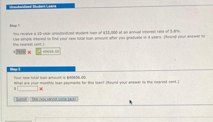 Unsubsidized Student Loans
Step 1
You receive a 10-year unsubsidized student loan of $33,000 at an annual Interest rate of 5.8%.
Use simple interest to find your new total loan amount after you graduate in 4 years. (Round your answer to
the nearest cent.)
$7656 x
40656.00
Step 2
Your new total loan amount is $40656.00.
What are your monthly loan payments for this loan? (Round your answer to the nearest cent.)
%24
|x
Submit Skip (you cannot come back)
