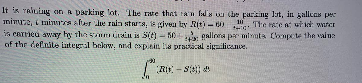 It is raining on a parking lot. The rate that rain falls on the parking lot, in gallons per
minute, t minutes after the rain starts, is given by R(t) = 60+ 10. The rate at which water
is carried away by the storm drain is S(t) = 50+20 gallons per minute. Compute the value
of the definite integral below, and explain its practical significance.
t+10
60
(RO
(R(t)- S(t)) dt