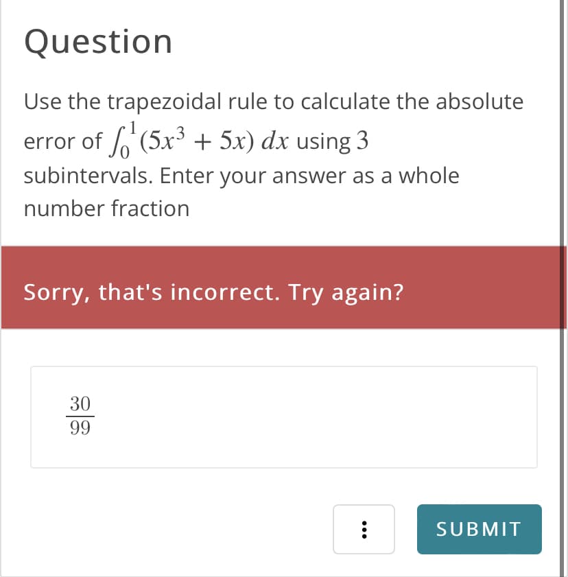 Question
Use the trapezoidal rule to calculate the absolute
error of ¹(5x³ + 5x) dx using 3
subintervals. Enter your answer as a whole
number fraction
Sorry, that's incorrect. Try again?
30
99
:
SUBMIT