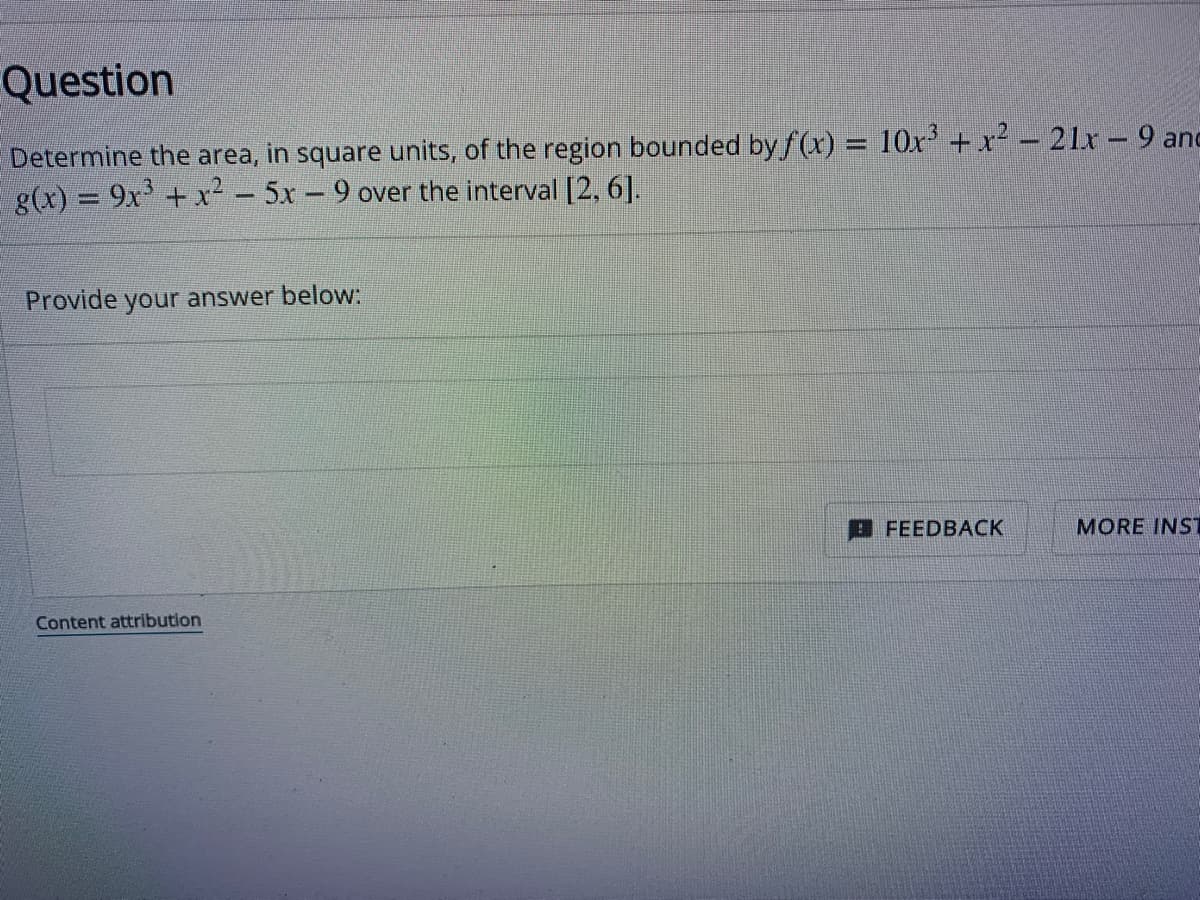 Question
Determine the area, in square units, of the region bounded by f(x) = 10x³ + x² - 21x-9 and
g(x) = 9x³ + x² − 5x - 9 over the interval [2, 6].
Provide your answer below:
Content attribution
FEEDBACK
MORE INST