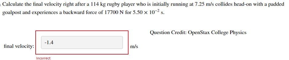 Calculate the final velocity right after a 114 kg rugby player who is initially running at 7.25 m/s collides head-on with a padded
goalpost and experiences a backward force of 17700 N for 5.50 x 10-² s.
final velocity:
-1.4
Incorrect
m/s
Question Credit: OpenStax College Physics