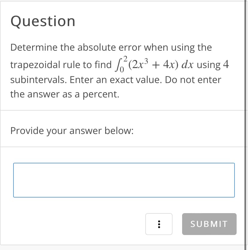Question
Determine the absolute error when using the
trapezoidal rule to find ²(2x³ + 4x) dx using 4
subintervals. Enter an exact value. Do not enter
the answer as a percent.
Provide your answer below:
...
:
SUBMIT