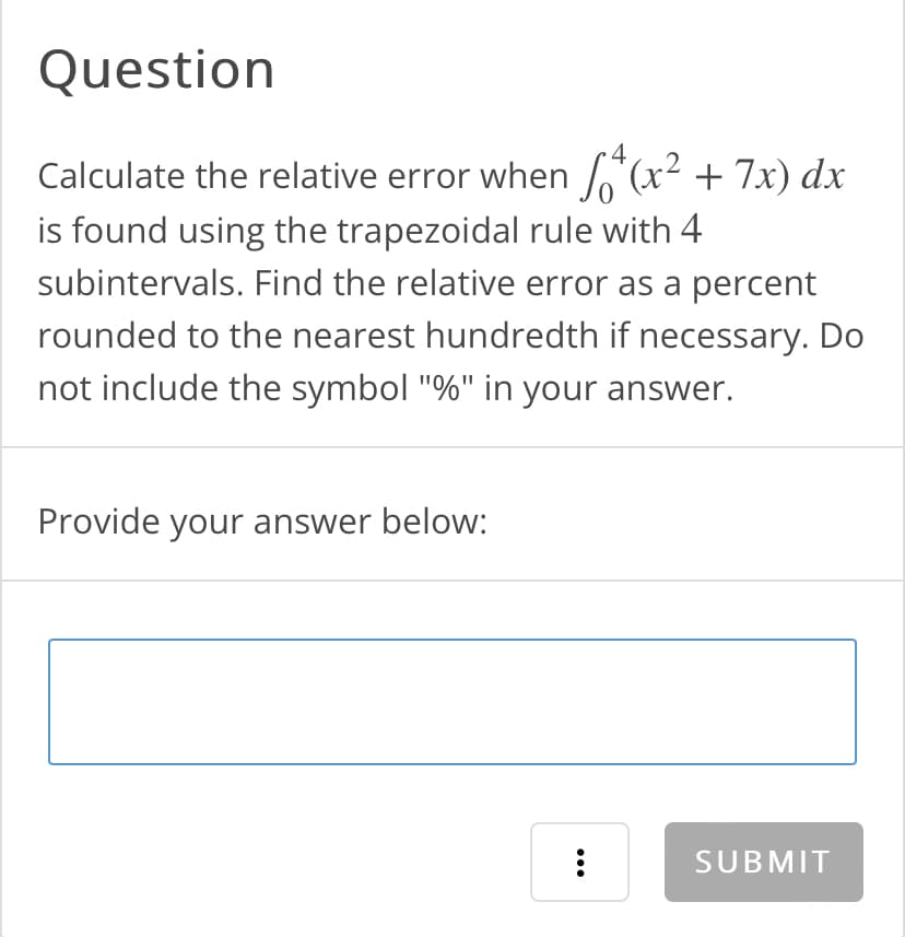 Question
4
Calculate the relative error when (x² + 7x) dx
is found using the trapezoidal rule with 4
subintervals. Find the relative error as a percent
rounded to the nearest hundredth if necessary. Do
not include the symbol "%" in your answer.
Provide your answer below:
:
SUBMIT