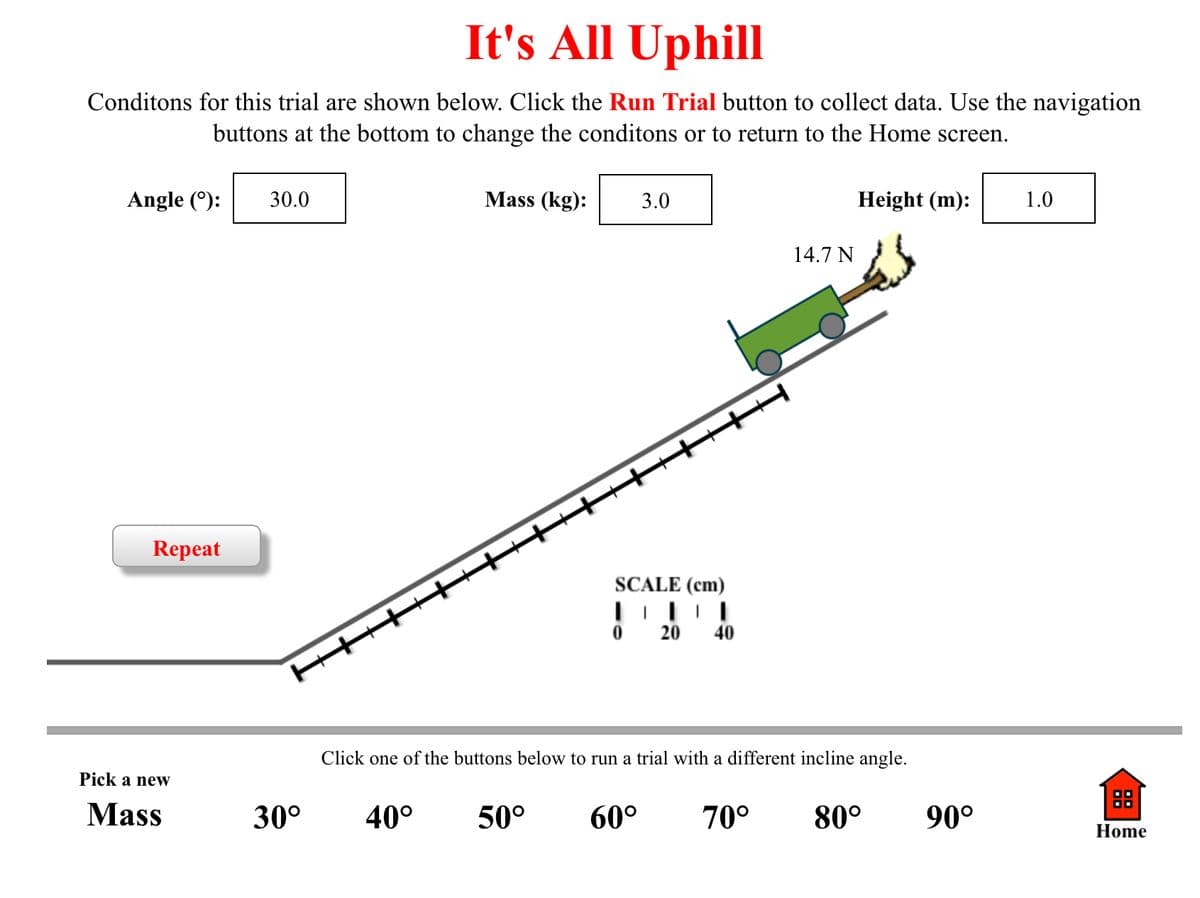 It's All Uphill
Conditons for this trial are shown below. Click the Run Trial button to collect data. Use the navigation
buttons at the bottom to change the conditons or to return to the Home screen.
Angle (°):
30.0
Mass (kg):
3.0
Height (m):
1.0
14.7 N
Repeat
SCALE (cm)
20
40
H++++++++++++++++++
Click one of the buttons below to run a trial with a different incline angle.
Pick a neW
Mass
30°
40°
50°
60°
70°
80°
90°
Home
88
