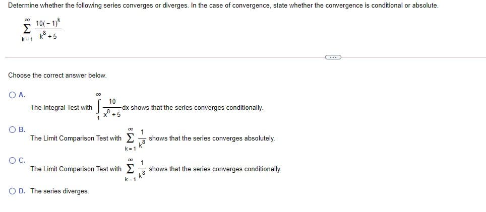 Determine whether the following series converges or diverges. In the case of convergence, state whether the convergence is conditional or absolute.
10(- 1)*
k° +5
k = 1
Choose the correct answer below.
O A.
10
-dx shows that the series converges conditionally.
x° +5
The Integral Test with
1
OB.
The Limit Comparison Test with
00
shows that the series converges absolutely.
k= 1
OC.
The Limit Comparison Test with E
00
shows that the series converges conditionally.
k = 1
O D. The series diverges.
