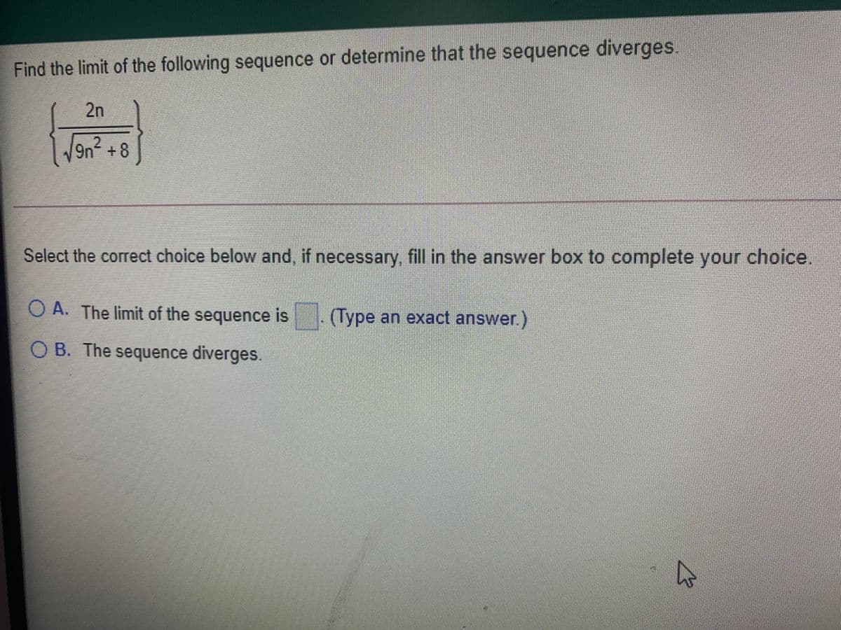 Find the limit of the following sequence or determine that the sequence diverges,
2n
9n +8
Select the correct choice below and, if necessary fill in the answer box to complete your choice
O A. The limit of the sequence is
(Type an exact answer)
OB. The sequence diverges.
