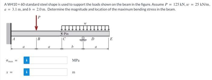 AW410 x 60 standard steel shape is used to support the loads shown on the beam in the figure. Assume P = 125 kN, w = 25 kN/m,
a = 3.1 m, and b = 2.0m. Determine the magnitude and location of the maximum bending stress in the beam.
A
omax
a
B
a
Pin
b
MPa
E
W
D
a
E