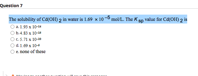 Question 7
The solubility of Cd(OH) 2 in water is 1.69 × 10 −5 mol/L. The K sp value for Cd(OH) 2 is
a. 1.93 x 10-14
b.4.83 x 10-15
c. 5.71 x 10-10
d. 1.69 x 10-5
e. none of these