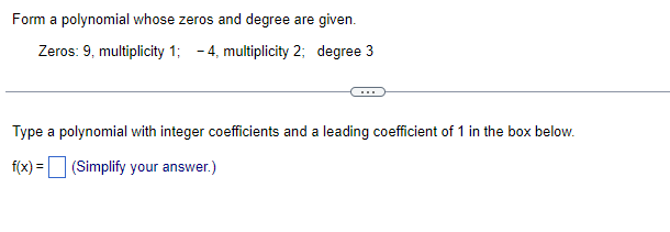 Form a polynomial whose zeros and degree are given.
Zeros: 9, multiplicity 1; -4, multiplicity 2; degree 3
Type a polynomial with integer coefficients and a leading coefficient of 1 in the box below.
f(x) = (Simplify your answer.)