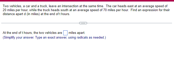 Two vehicles, a car and a truck, leave an intersection at the same time. The car heads east at an average speed of
20 miles per hour, while the truck heads south at an average speed of 70 miles per hour. Find an expression for their
distance apart d (in miles) at the end of t hours.
At the end of t hours, the two vehicles are miles apart.
(Simplify your answer. Type an exact answer, using radicals as needed.)