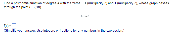 Find a polynomial function of degree 4 with the zeros - 1 (multiplicity 2) and 1 (multiplicity 2), whose graph passes
through the point (-2,18).
f(x) =
(Simplify your answer. Use integers or fractions for any numbers in the expression.)