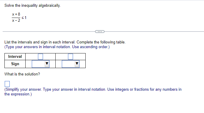 Solve the inequality algebraically.
x+8
≤1
X-2
List the intervals and sign in each interval. Complete the following table.
(Type your answers in interval notation. Use ascending order.)
Interval
Sign
What is the solution?
(Simplify your answer. Type your answer in interval notation. Use integers or fractions for any numbers in
the expression.)