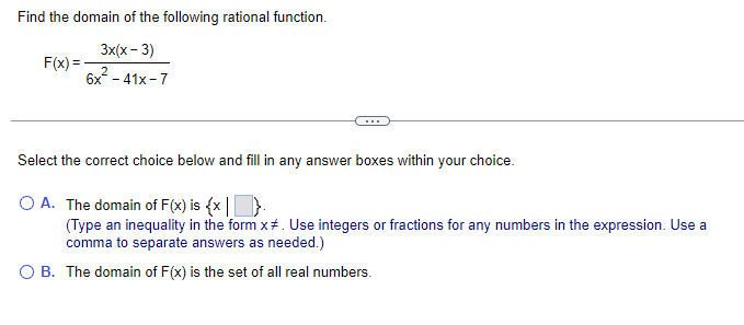 Find the domain of the following rational function.
3x(x-3)
6x² - 41x-7
F(x)=
Select the correct choice below and fill in any answer boxes within your choice.
O A. The domain of F(x) is {x}.
(Type an inequality in the form x#. Use integers or fractions for any numbers in the expression. Use a
comma to separate answers as needed.)
O B. The domain of F(x) is the set of all real numbers.
