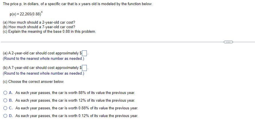 The price p, in dollars, of a specific car that is x years old is modeled by the function below.
p(x) = 22,265(0.88)*
(a) How much should a 2-year-old car cost?
(b) How much should a 7-year-old car cost?
(c) Explain the meaning of the base 0.88 in this problem.
(a) A 2-year-old car should cost approximately $
(Round to the nearest whole number as needed.)
(b) A 7-year-old car should cost approximately $
(Round to the nearest whole number as needed.)
(c) Choose the correct answer below.
O A. As each year passes, the car is worth 88% of its value the previous year.
O B. As each year passes, the car is worth 12% of its value the previous year.
OC. As each year passes, the car is worth 0.88% of its value the previous year.
O D. As each year passes, the car is worth 0.12% of its value the previous year.