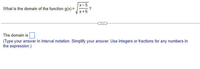 What is the domain of the function g(x) =
x-5
x+6
The domain is
(Type your answer in interval notation. Simplify your answer. Use integers or fractions for any numbers in
the expression.)