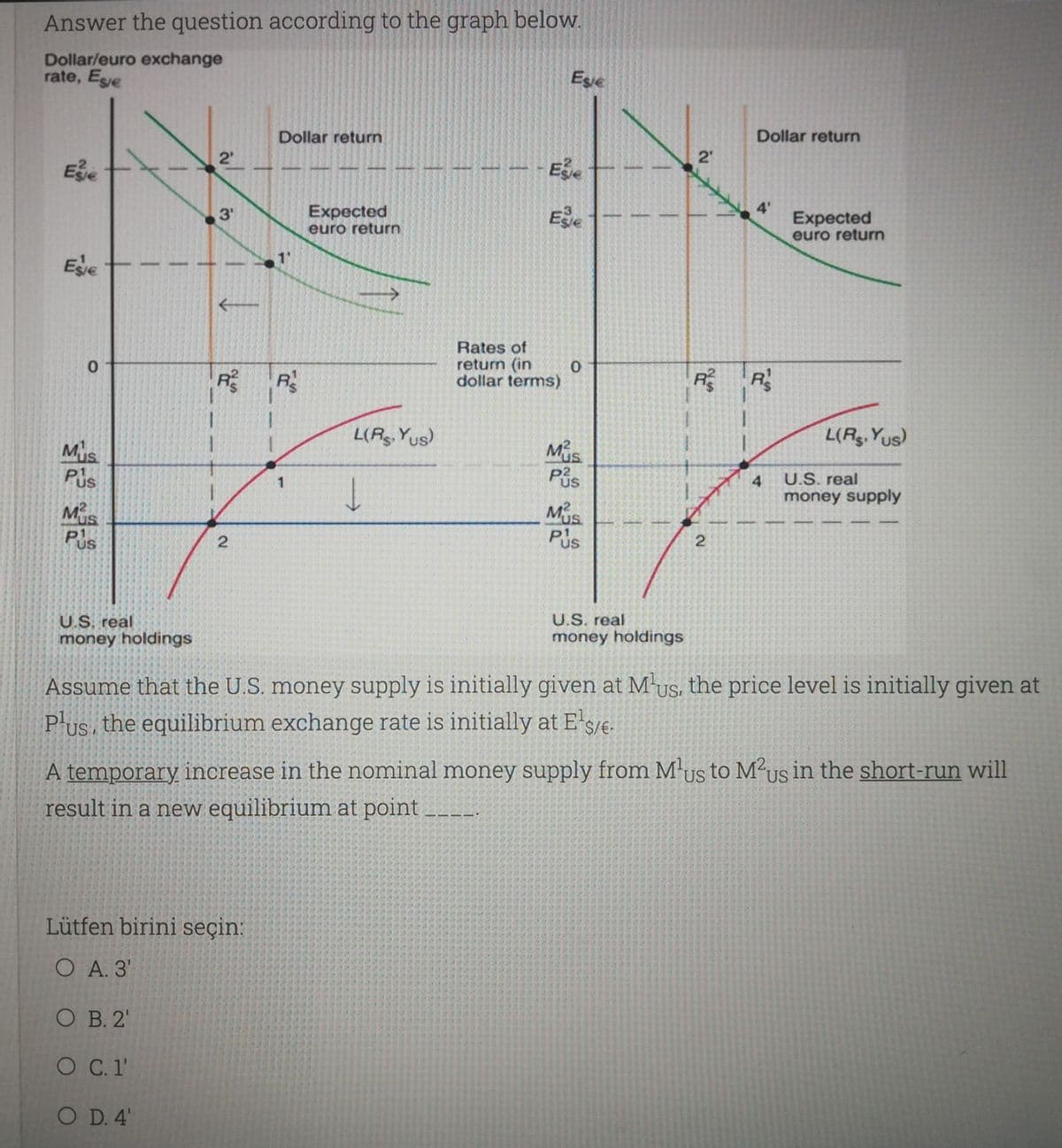 Answer the question according to the graph below.
Dollar/euro exchange
rate, Ese
Esie
Dollar return
Dollar return
2'
2'
Ee
Expected
euro return
Ee
4'
Expected
euro return
3'
1"
Ege
Rates of
return (in
dollar terms)
R R
L(A Yus)
L(Ag. Yus)
Mis
Pis
Mis
Pis
4
U.S. real
US
money supply
Mus
Pus
MUs
Pus
U.S. real
U.S. real
money holdings
money holdings
Assume that the U.S. money supply is initially given at M-us, the price level is initially given at
P'us, the equilibrium exchange rate is initially at E'sje.
US,
A temporary increase in the nominal money supply from M'us to M²us in the short-run will
result in a new equilibrium at point
US
US
Lütfen birini seçin:
O A. 3'
O B. 2'
O C.1'
O D. 4'
