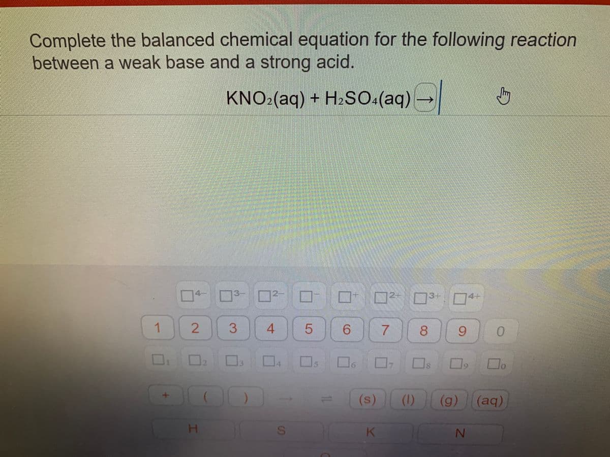 Complete the balanced chemical equation for the following reaction
between a weak base and a strong acid.
Jy
KNO2(aq) + H₂SO4(aq) →
2+
3-
0
8 9
0
☐ ☐ ☐.
(aq)
1
+
04 0² 0²
2 3
4
H
S
LO
S
10
6
■
(s)
K
7
(1)) (g)
14--
N