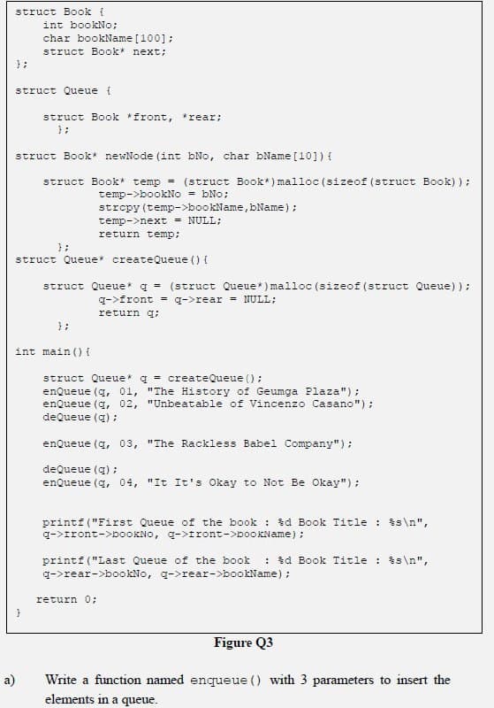 struct Book {
int bookNo;
char bookName [100];
struct Book* next;
};
struct Queue {
struct Book *front, *rear;
};
struct Book* newNode (int bNo, char bName [10]) {
struct Book temp = (struct Book*) malloc (sizeof (struct Book) );
temp->bookNo = bNo;
strepy (temp->bookName, bName);
temp->next = NULL;
return temp;
};
struct Queue createQueue () {
struct Queue* q = (struct Queue*) malloc (sizeof (struct Queue) );
q->front = q->rear = NULL;
return q;
};
int main () {
struct Queue* g = createQueue ();
enQueue (q, 01, "The History of Geumga Plaza");
enQueue (q, 02, "Unbeatable of Vincenzo Casano");
deQueue (q) :
enQueue (q, 03, "The Rackless Babel Company");
deQueue (q) ;
enQueue (q, 04, "It It's Okay to Not Be Okay");
printf ("First Queue of the book : td Book Title : $s\n",
q->Iront->DOOKNO, g->Iront->booKName) ;
: d Book Title : $s \n",
printf ("Last Queue of the book
q->rear->bookNo, q->rear->bookName) ;
return 0;
Figure Q3
a)
Write a function named enqueue () with 3 parameters to insert the
elements in a queue.
