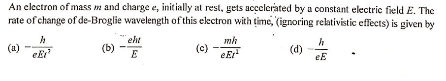 An electron of mass m and charge e, initially at rest, gets accelerated by a constant electric field E. The
rate of change of de-Broglie wavelength of this electron with time, (ignoring relativistic effects) is given by
h
eht
mh
(a)
eEt?
(b)
E
(c)
eEt?
(d)
eE
