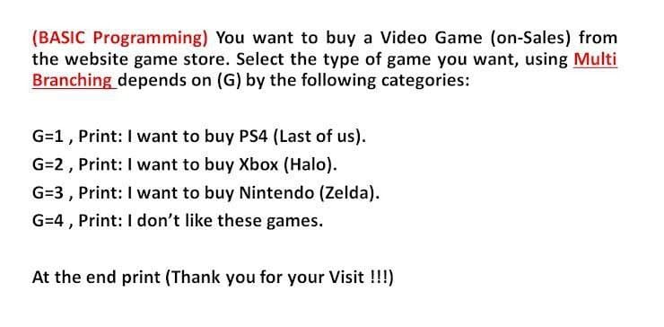 (BASIC Programming) You want to buy a Video Game (on-Sales) from
the website game store. Select the type of game you want, using Multi
Branching depends on (G) by the following categories:
G=1, Print: I want to buy PS4 (Last of us).
G=2, Print: I want to buy Xbox (Halo).
G=3 , Print: I want to buy Nintendo (Zelda).
G=4, Print: I don't like these games.
At the end print (Thank you for your Visit !!!)
