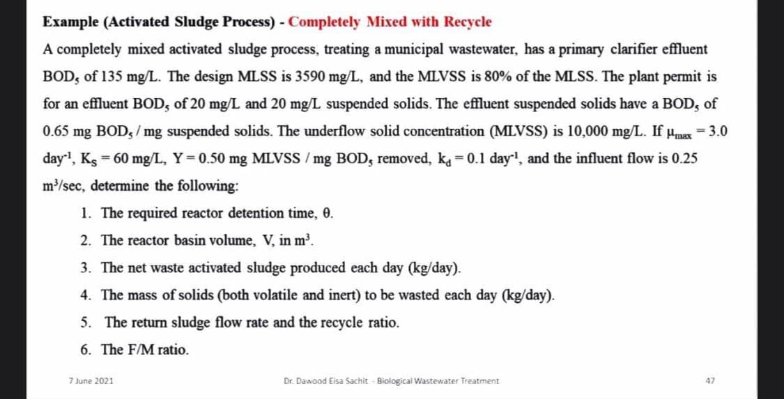 Example (Activated Sludge Process) - Completely Mixed with Recycle
A completely mixed activated sludge process, treating a municipal wastewater, has a primary clarifier effluent
BOD, of 135 mg/L. The design MLSS is 3590 mg/L, and the MLVSS is 80% of the MLSS. The plant permit is
for an effluent BOD, of 20 mg/L and 20 mg/L suspended solids. The effluent suspended solids have a BOD, of
0.65
mg BOD, / mg suspended solids. The underflow solid concentration (MLVSS) is 10,000 mg/L. If umax = 3.0
day, Ks 60 mg/L, Y= 0.50 mg MLVSS / mg BOD, removed, ka= 0.1 day, and the influent flow is 0.25
m/sec, determine the following:
1. The required reactor detention time, 0.
2. The reactor basin volume, V, in m³.
3. The net waste activated sludge produced each day (kg/day).
4. The mass of solids (both volatile and inert) to be wasted each day (kg/day).
The return sludge flow rate
the recycle ratio.
6. The F/M ratio.
7 June 2021
Dr. Dawood Eisa Sachit Biological Wastewater Treatment
47
