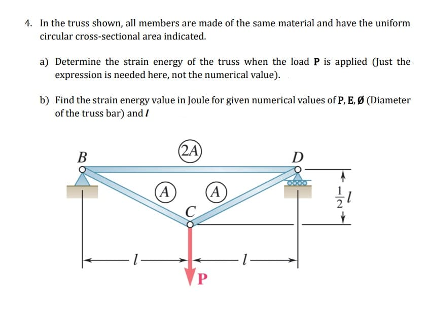 4. In the truss shown, all members are made of the same material and have the uniform
circular cross-sectional area indicated.
a) Determine the strain energy of the truss when the load P is applied (Just the
expression is needed here, not the numerical value).
b) Find the strain energy value in Joule for given numerical values of P, E, Ø (Diameter
of the truss bar) and I
(2A)
В
(A
(A
