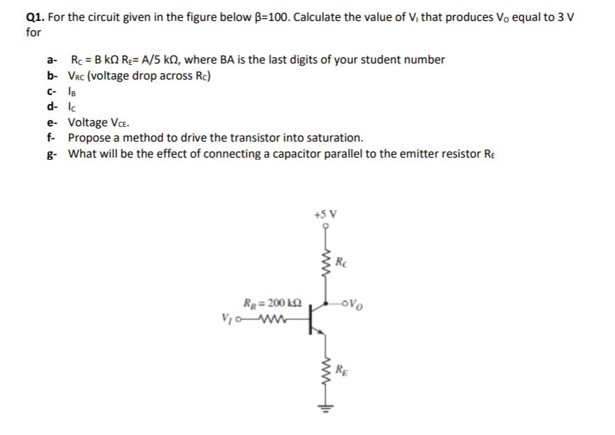 Q1. For the circuit given in the figure below B=100. Calculate the value of V, that produces Vo equal to 3 V
for
a- Rc = B kN Rg= A/5 kN, where BA is the last digits of your student number
b- Vrc (voltage drop across Rc)
C- IB
d- Ic
e- Voltage VcE.
f- Propose a method to drive the transistor into saturation.
g- What will be the effect of connecting a capacitor parallel to the emitter resistor RE
+5 V
RC
Rg= 200 k2
OVo
RE
ww
