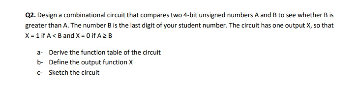 Q2. Design a combinational circuit that compares two 4-bit unsigned numbers A and B to see whether B is
greater than A. The number B is the last digit of your student number. The circuit has one output X, so that
X = 1 if A< B and X = 0 if A 2 B
a- Derive the function table of the circuit
b- Define the output function X
c- Sketch the circuit
