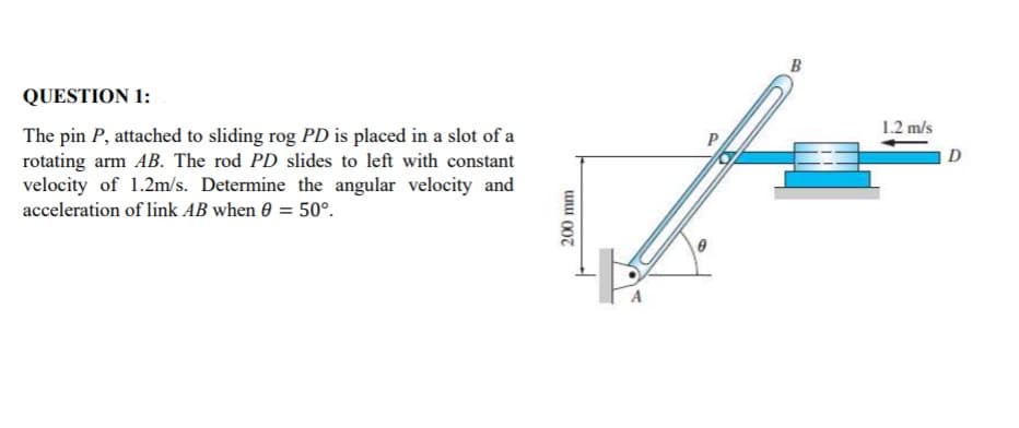 B
QUESTION 1:
1.2 m/s
The pin P, attached to sliding rog PD is placed in a slot of a
rotating arm AB. The rod PD slides to left with constant
velocity of 1.2m/s. Determine the angular velocity and
D
acceleration of link AB when 0 = 50°.
uu 007
